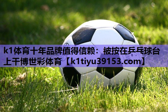 k1体育十年品牌值得信赖：被按在乒乓球台上干博世彩体育