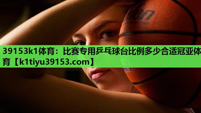 39153k1体育：比赛专用乒乓球台比例多少合适冠亚体育