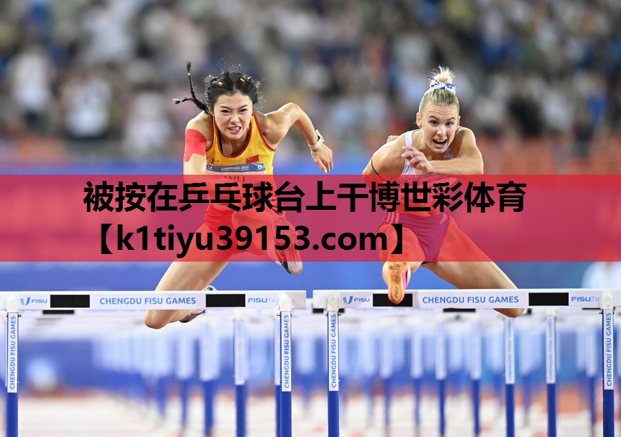 被按在乒乓球台上干博世彩体育